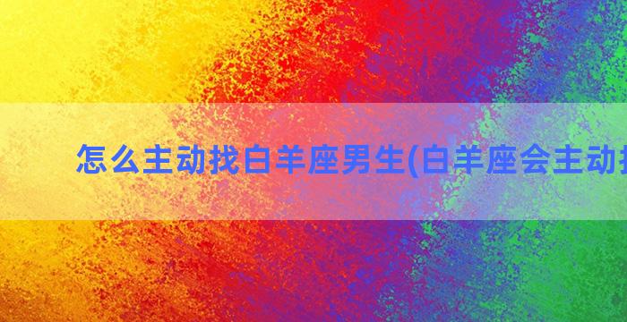 怎么主动找白羊座男生(白羊座会主动找人吗)