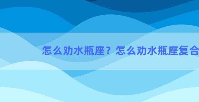 怎么劝水瓶座？怎么劝水瓶座复合