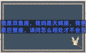 我是双鱼座，我妈是天蝎座，我爸是巨蟹座，请问怎么相处才不会互怼