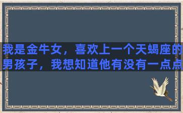 我是金牛女，喜欢上一个天蝎座的男孩子，我想知道他有没有一点点对我的好感呢麻烦大家了