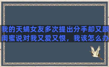 我的天蝎女友多次提出分手却又跟闺蜜说对我又爱又恨，我该怎么办