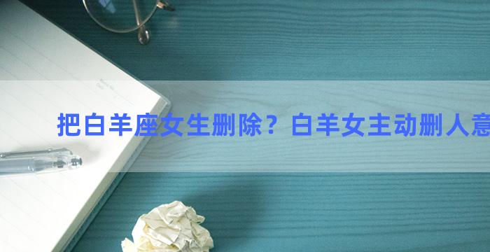 把白羊座女生删除？白羊女主动删人意味什么