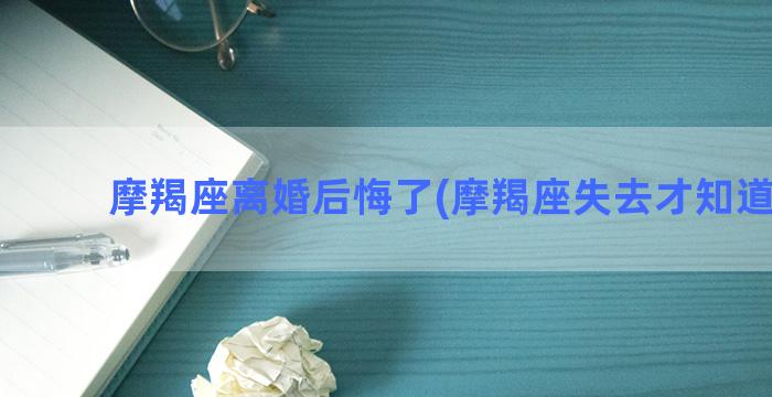 摩羯座离婚后悔了(摩羯座失去才知道后悔)