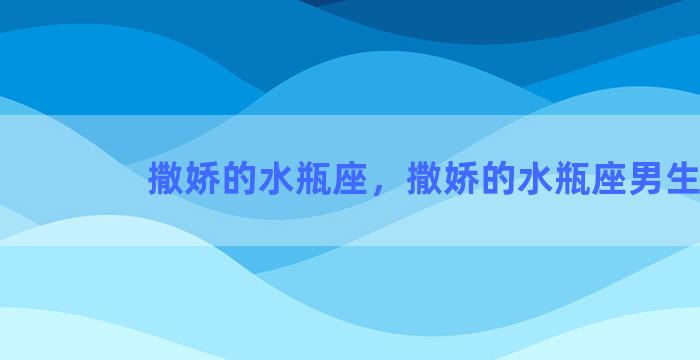 撒娇的水瓶座，撒娇的水瓶座男生