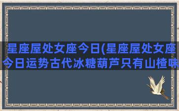 星座屋处女座今日(星座屋处女座今日运势古代冰糖葫芦只有山楂味小鸡)