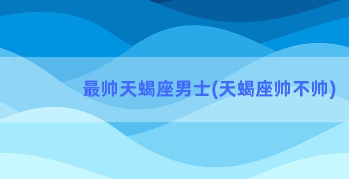 最帅天蝎座男士(天蝎座帅不帅)