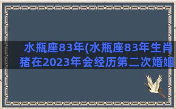 水瓶座83年(水瓶座83年生肖猪在2023年会经历第二次婚姻吗)