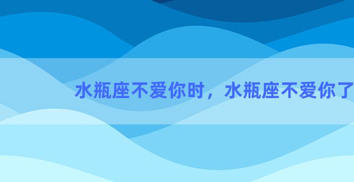 水瓶座不爱你时，水瓶座不爱你了