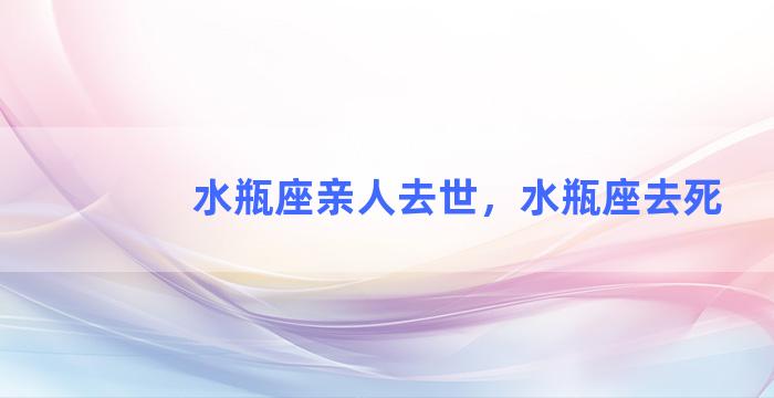 水瓶座亲人去世，水瓶座去死