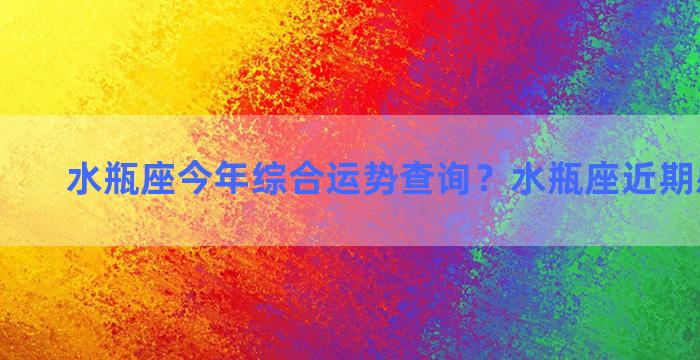 水瓶座今年综合运势查询？水瓶座近期感情运势