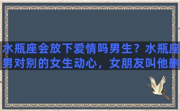 水瓶座会放下爱情吗男生？水瓶座男对别的女生动心，女朋友叫他删，他也删了，他多久能忘记