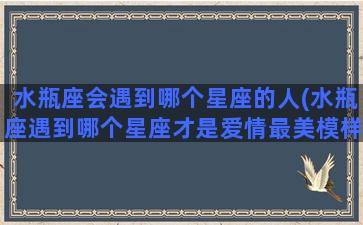 水瓶座会遇到哪个星座的人(水瓶座遇到哪个星座才是爱情最美模样)