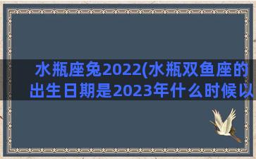 水瓶座兔2022(水瓶双鱼座的出生日期是2023年什么时候以前)