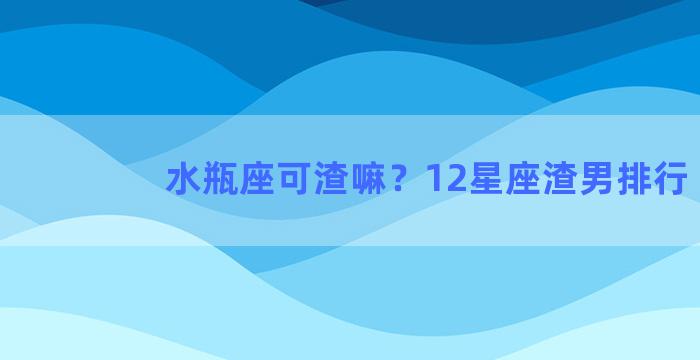 水瓶座可渣嘛？12星座渣男排行