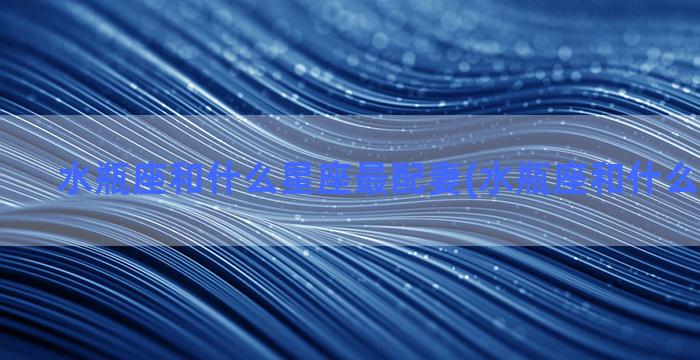 水瓶座和什么星座最配妻(水瓶座和什么星座最配)