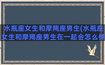 水瓶座女生和摩羯座男生(水瓶座女生和摩羯座男生在一起会怎么样)