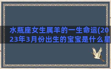 水瓶座女生属羊的一生命运(2023年3月份出生的宝宝是什么星座)