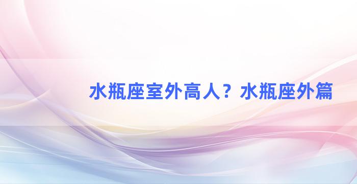 水瓶座室外高人？水瓶座外篇