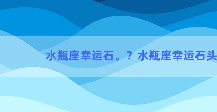 水瓶座幸运石。？水瓶座幸运石头