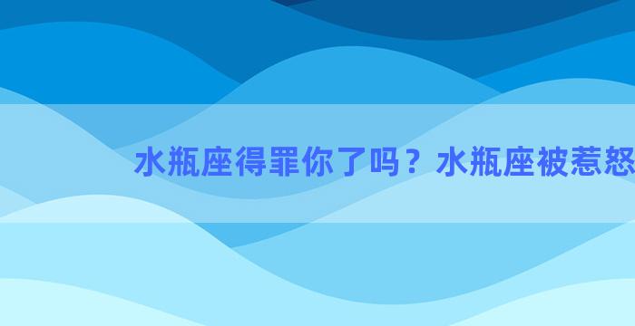 水瓶座得罪你了吗？水瓶座被惹怒