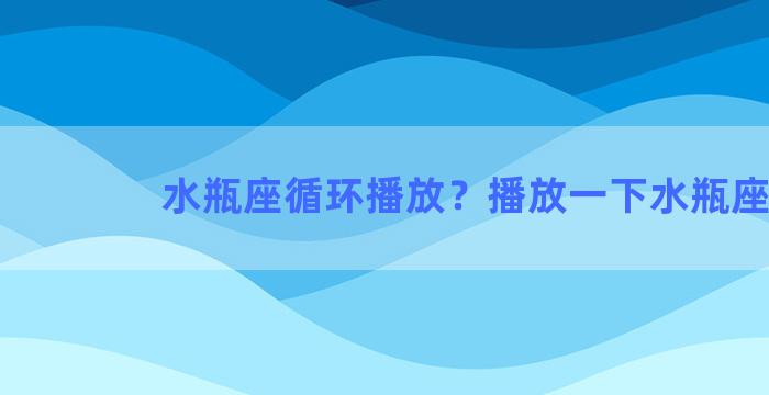 水瓶座循环播放？播放一下水瓶座