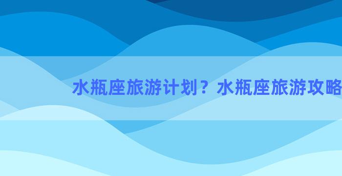 水瓶座旅游计划？水瓶座旅游攻略