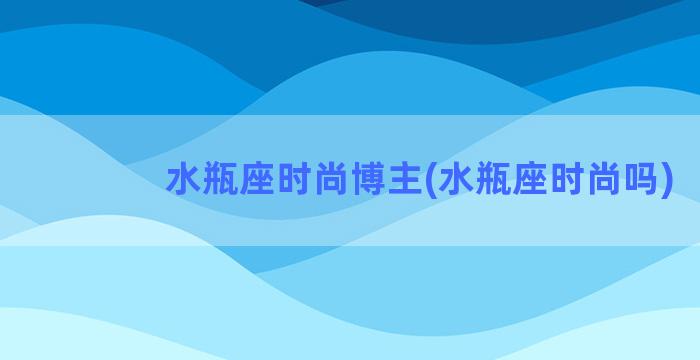 水瓶座时尚博主(水瓶座时尚吗)