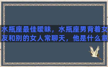 水瓶座最佳暧昧，水瓶座男背着女友和别的女人常聊天，他是什么意思