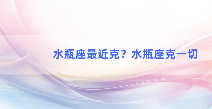 水瓶座最近克？水瓶座克一切