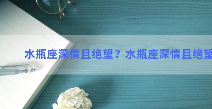 水瓶座深情且绝望？水瓶座深情且绝望的男生