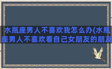 水瓶座男人不喜欢我怎么办(水瓶座男人不喜欢看自己女朋友的朋友圈什么原因)