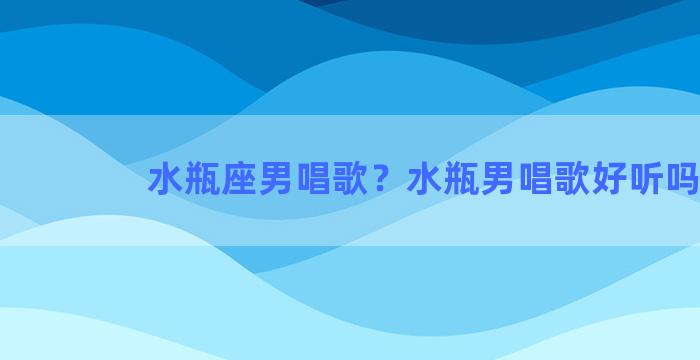 水瓶座男唱歌？水瓶男唱歌好听吗