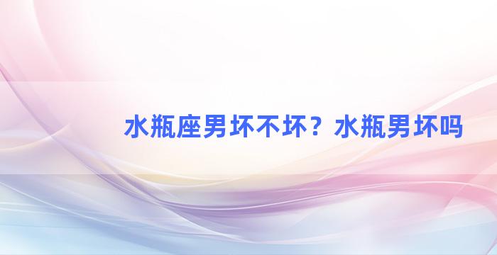 水瓶座男坏不坏？水瓶男坏吗