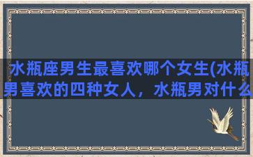 水瓶座男生最喜欢哪个女生(水瓶男喜欢的四种女人，水瓶男对什么样的女人情有独钟)