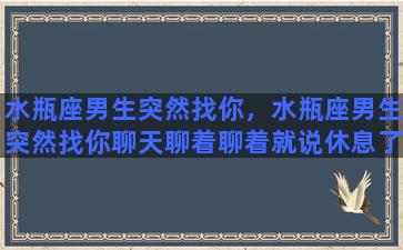 水瓶座男生突然找你，水瓶座男生突然找你聊天聊着聊着就说休息了？