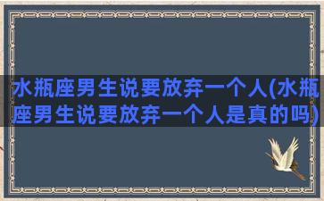 水瓶座男生说要放弃一个人(水瓶座男生说要放弃一个人是真的吗)