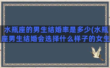 水瓶座的男生结婚率是多少(水瓶座男生结婚会选择什么样子的女生)