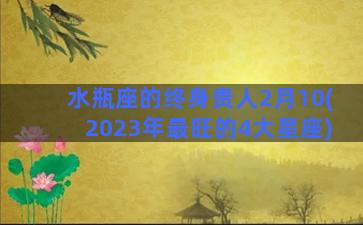 水瓶座的终身贵人2月10(2023年最旺的4大星座)