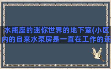 水瓶座的迷你世界的地下室(小区内的自来水泵房是一直在工作的还是断断续续工作的)