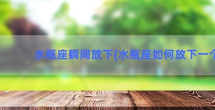 水瓶座瞬间放下(水瓶座如何放下一个人)