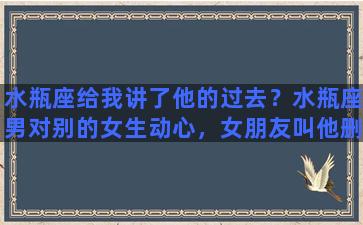 水瓶座给我讲了他的过去？水瓶座男对别的女生动心，女朋友叫他删，他也删了，他多久能忘记