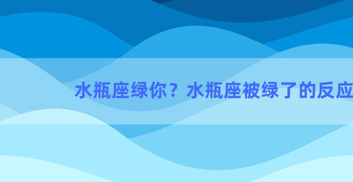 水瓶座绿你？水瓶座被绿了的反应