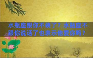 水瓶座跟你不装了？水瓶座不跟你说话了也表示他爱你吗？