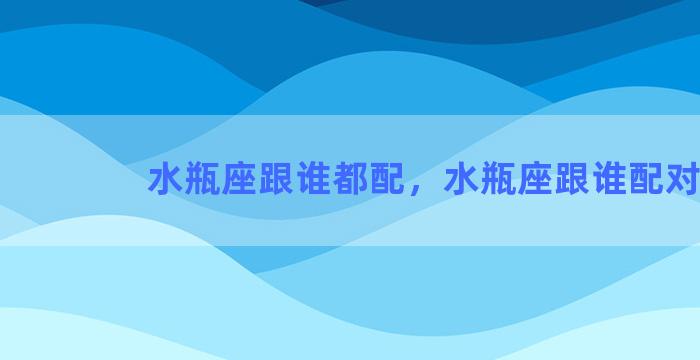 水瓶座跟谁都配，水瓶座跟谁配对