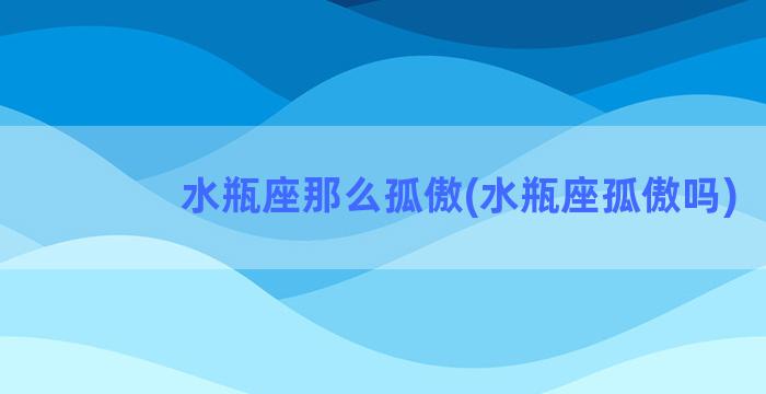 水瓶座那么孤傲(水瓶座孤傲吗)