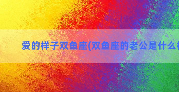 爱的样子双鱼座(双鱼座的老公是什么样子的)