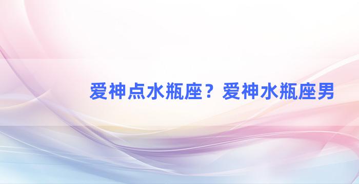 爱神点水瓶座？爱神水瓶座男