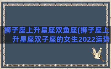 狮子座上升星座双鱼座(狮子座上升星座双子座的女生2022运势)