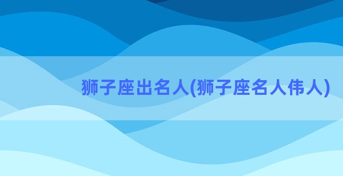 狮子座出名人(狮子座名人伟人)