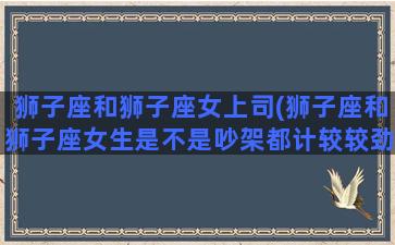 狮子座和狮子座女上司(狮子座和狮子座女生是不是吵架都计较较劲)